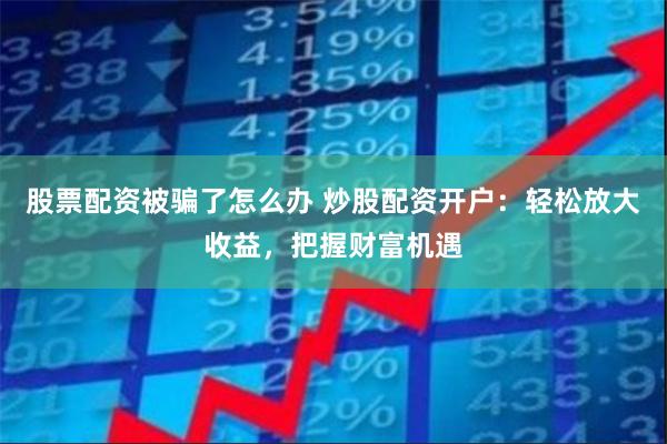 股票配资被骗了怎么办 炒股配资开户：轻松放大收益，把握财富机遇