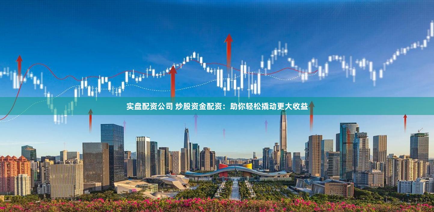 实盘配资公司 炒股资金配资：助你轻松撬动更大收益