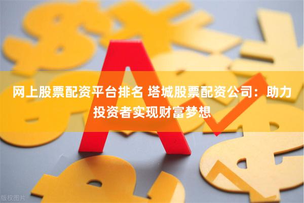 网上股票配资平台排名 塔城股票配资公司：助力投资者实现财富梦想