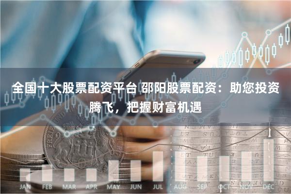 全国十大股票配资平台 邵阳股票配资：助您投资腾飞，把握财富机遇