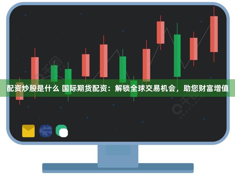 配资炒股是什么 国际期货配资：解锁全球交易机会，助您财富增值