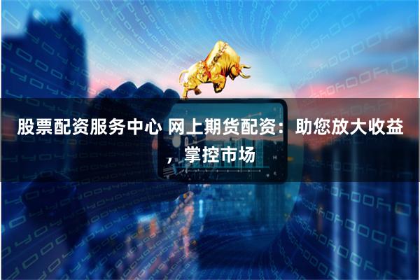 股票配资服务中心 网上期货配资：助您放大收益，掌控市场
