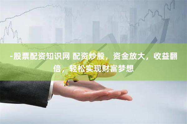 -股票配资知识网 配资炒股，资金放大，收益翻倍，轻松实现财富梦想