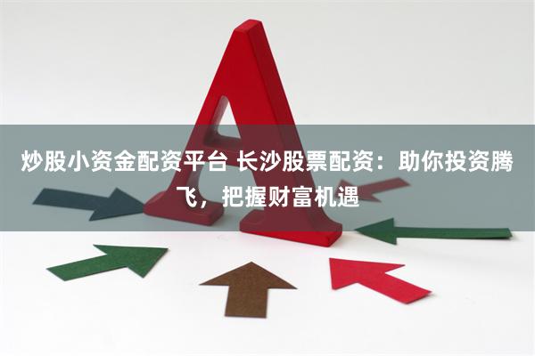 炒股小资金配资平台 长沙股票配资:助你投资腾飞,把握财富机遇