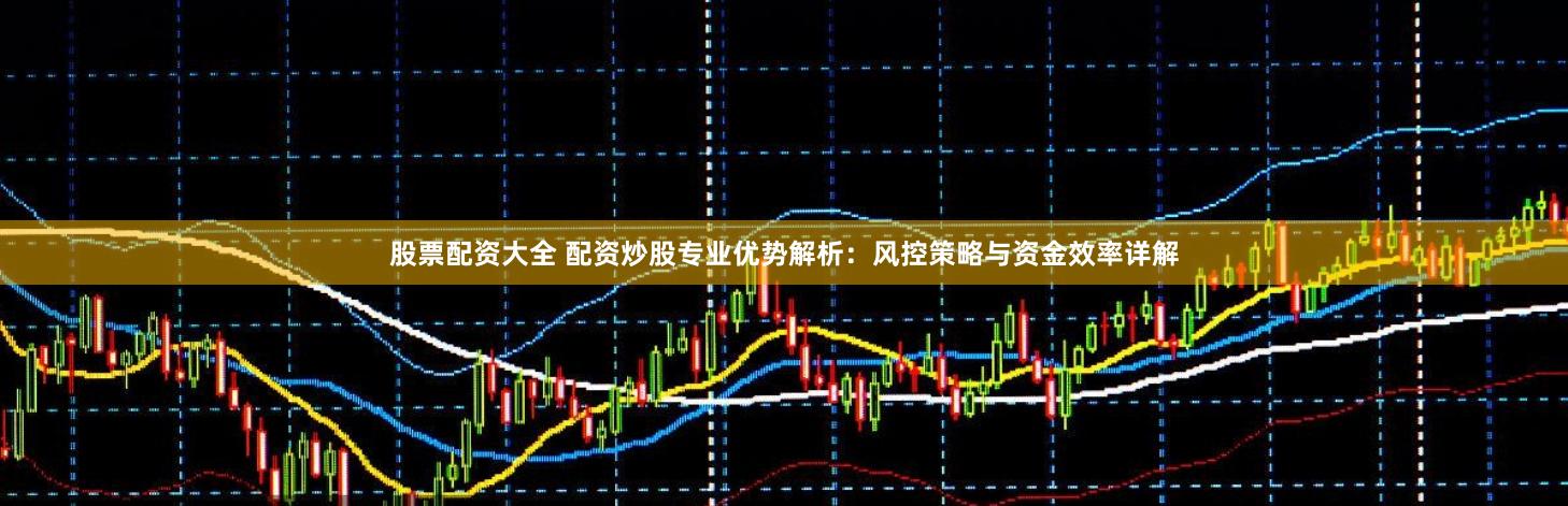 股票配资大全 配资炒股专业优势解析：风控策略与资金效率详解