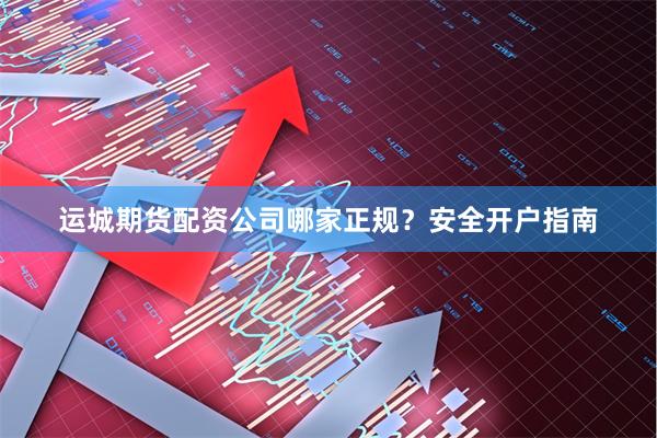 运城期货配资公司哪家正规？安全开户指南