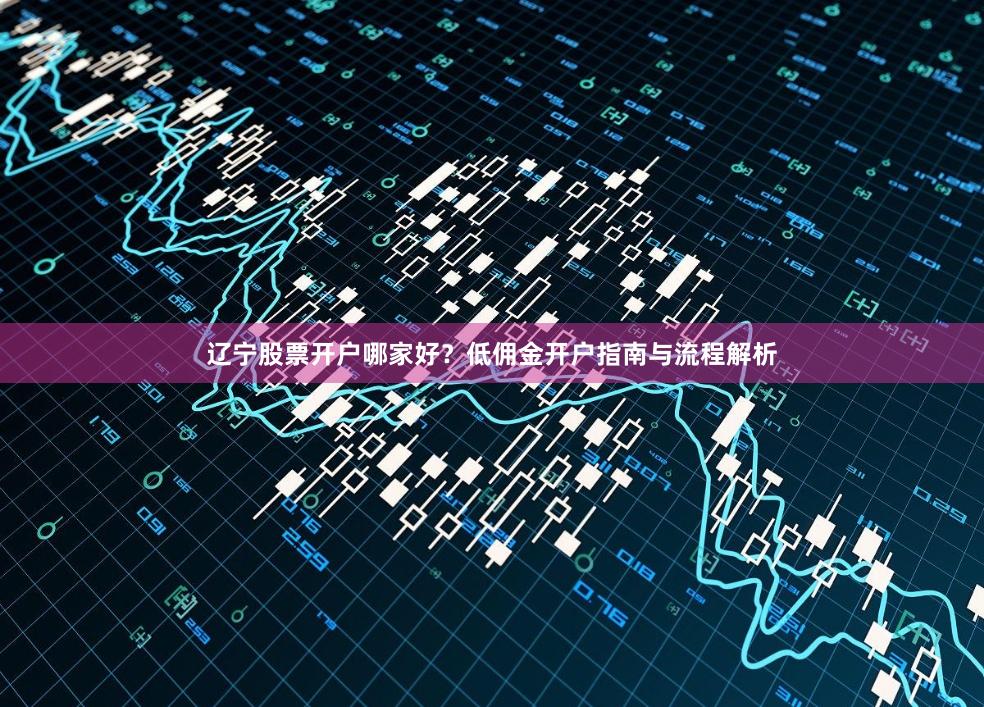 辽宁股票开户哪家好？低佣金开户指南与流程解析
