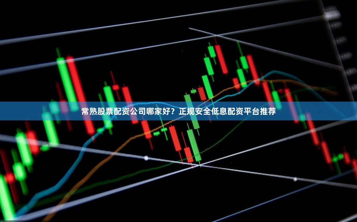 常熟股票配资公司哪家好？正规安全低息配资平台推荐