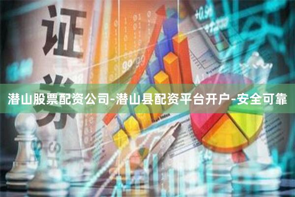 潜山股票配资公司-潜山县配资平台开户-安全可靠